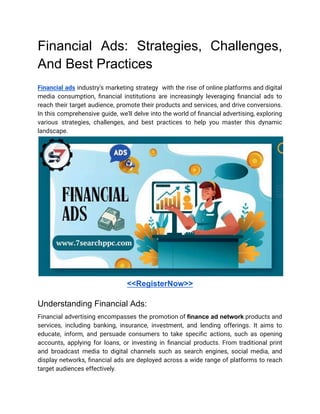 Financial Ads: Strategies, Challenges,
And Best Practices
Financial ads industry's marketing strategy with the rise of online platforms and digital
media consumption, financial institutions are increasingly leveraging financial ads to
reach their target audience, promote their products and services, and drive conversions.
In this comprehensive guide, we'll delve into the world of financial advertising, exploring
various strategies, challenges, and best practices to help you master this dynamic
landscape.
<<RegisterNow>>
Understanding Financial Ads:
Financial advertising encompasses the promotion of finance ad network products and
services, including banking, insurance, investment, and lending offerings. It aims to
educate, inform, and persuade consumers to take specific actions, such as opening
accounts, applying for loans, or investing in financial products. From traditional print
and broadcast media to digital channels such as search engines, social media, and
display networks, financial ads are deployed across a wide range of platforms to reach
target audiences effectively.
 