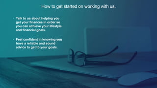How to get started on working with us.
• Talk to us about helping you
get your finances in order so
you can achieve your lifestyle
and financial goals.
• Feel confident in knowing you
have a reliable and sound
advice to get to your goals.
 