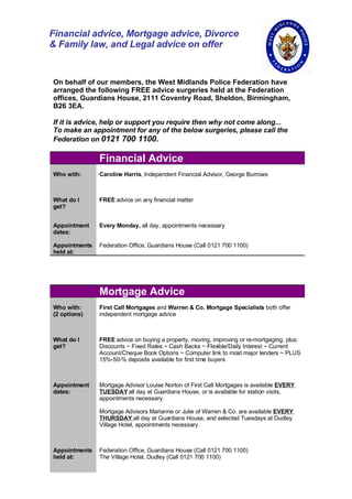 Financial advice, Mortgage advice, Divorce
& Family law, and Legal advice on offer


On behalf of our members, the West Midlands Police Federation have
arranged the following FREE advice surgeries held at the Federation
offices, Guardians House, 2111 Coventry Road, Sheldon, Birmingham,
B26 3EA.

If it is advice, help or support you require then why not come along...
To make an appointment for any of the below surgeries, please call the
Federation on 0121 700 1100.

               Financial Advice
Who with:      Caroline Harris, Independent Financial Advisor, George Burrows



What do I      FREE advice on any financial matter
get?


Appointment    Every Monday, all day, appointments necessary
dates:

Appointments   Federation Office, Guardians House (Call 0121 700 1100)
held at:




               Mortgage Advice
Who with:      First Call Mortgages and Warren & Co. Mortgage Specialists both offer
(2 options)    independent mortgage advice



What do I      FREE advice on buying a property, moving, improving or re-mortgaging, plus:
get?           Discounts ~ Fixed Rates ~ Cash Backs ~ Flexible/Daily Interest ~ Current
               Account/Cheque Book Options ~ Computer link to most major lenders ~ PLUS
               15%-50-% deposits available for first time buyers



Appointment    Mortgage Advisor Louise Norton of First Call Mortgages is available EVERY
dates:         TUESDAY all day at Guardians House, or is available for station visits,
               appointments necessary.

               Mortgage Advisors Marianne or Julie of Warren & Co. are available EVERY
               THURSDAY all day at Guardians House, and selected Tuesdays at Dudley
               Village Hotel, appointments necessary.



Appointments   Federation Office, Guardians House (Call 0121 700 1100)
held at:       The Village Hotel, Dudley (Call 0121 700 1100)
 