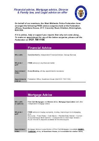 On behalf of our members, the West Midlands Police Federation have
arranged the following FREE advice surgeries held at the Federation
offices, Guardians House, 2111 Coventry Road, Sheldon, Birmingham,
B26 3EA.
If it is advice, help or support you require then why not come along...
To make an appointment for any of the below surgeries, please call the
Federation on 0121 700 1100.
Financial Advice
Who with: Caroline Harris, Independent Financial Advisor, George Burrows
What do I
get?
FREE advice on any financial matter
Appointment
dates:
Every Monday, all day, appointments necessary
Appointments
held at:
Federation Office, Guardians House (Call 0121 700 1100)
Mortgage Advice
Who with:
(2 options)
First Call Mortgages and Warren & Co. Mortgage Specialists both offer
independent mortgage advice
What do I
get?
FREE advice on buying a property, moving, improving or re-mortgaging,
plus:
Discounts ~ Fixed Rates ~ Cash Backs ~ Flexible/Daily Interest ~ Current
Account/Cheque Book Options ~ Computer link to most major lenders ~
PLUS 15%-50-% deposits available for first time buyers
Appointment
dates:
Mortgage Advisor Louise Norton of First Call Mortgages is available EVERY
TUESDAY all day at Guardians House, or is available for station visits,
Financial advice, Mortgage advice, Divorce
& Family law, and Legal advice on offer
 