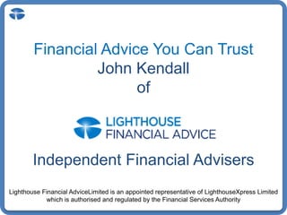 Financial Advice You Can Trust John Kendall of Independent Financial Advisers Lighthouse Financial AdviceLimitedis an appointed representative of LighthouseXpress Limited which is authorised and regulated by the Financial Services Authority 