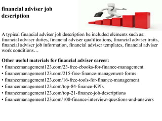 financial adviser job 
description 
A typical financial adviser job description be included elements such as: 
financial adviser duties, financial adviser qualifications, financial adviser traits, 
financial adviser job information, financial adviser templates, financial adviser 
work conditions… 
Other useful materials for financial adviser career: 
• financemanagement123.com/23-free-ebooks-for-finance-management 
• financemanagement123.com/215-free-finance-management-forms 
• financemanagement123.com/16-free-tools-for-finance-management 
• financemanagement123.com/top-84-finance-KPIs 
• financemanagement123.com/top-21-finance-job-descriptions 
• financemanagement123.com/100-finance-interview-questions-and-answers 
 