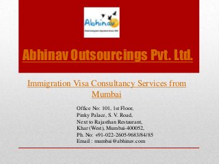 Abhinav Outsourcings Pvt. Ltd.
Immigration Visa Consultancy Services from
Mumbai
Office No: 101, 1st Floor,
Pinky Palace, S. V. Road,
Next to Rajasthan Restaurant,
Khar (West), Mumbai-400052,
Ph. No: +91-022-2605-9683/84/85
Email : mumbai@abhinav.com

 