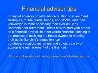 Financial adviser tips
Financial advisors provide advice relating to investment
strategies, mutual funds, bonds, and stocks, and their
knowledge is more necessary than ever as Baby
Boomers near retirement. Here's how to start your career
as a financial advisor. In other words financial planning is
the process of assisting the house owners in meeting
their goals like child’s education, car
purchase, vacation, retirement and so on, by way of
appropriate management of the finances.
For more information visit now http://www.financialadvisertips.com
 