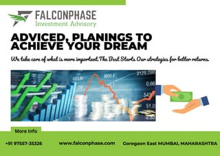 More Info
ADVICED, PLANINGS TO
ACHIEVE YOUR DREAM
We take care of what is more important.The Best Starts Our strategies for better returns.
+91 97557-35326 www.falconphase.com Goregaon East MUMBAI, MAHARASHTRA
 