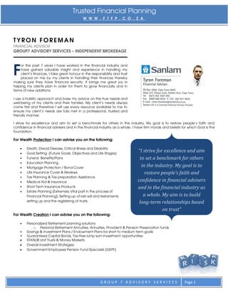Trusted Financial Planning
                                             W W W . F T F P . C O . Z A




TYRON FOREMAN
FINANCIAL ADVISOR
GROUP7 ADVISORY SERVICES – INDEPENDENT BROKERAGE




F
    or the past 7 years I have worked in the financial industry and
    have gained valuable insight and experience in handling my
    client’s finances. I take great honour in the responsibility and trust
    placed on me by my clients in handling their finances thereby
making sure they have financial security. It brings me great joy in
helping my clients plan in order for them to grow financially and in
terms of new additions.

I use a holistic approach and base my advice on the true needs and
well-being of my clients and their families. My client’s needs always
come first and therefore I will use every resource available to me to
ensure my client’s needs are fully met in a professional, trusted and
friendly manner.

I strive for excellence and aim to set a benchmark for others in the industry. My goal is to restore people’s faith and
confidence in financial advisers and in the financial industry as a whole. I have firm morals and beliefs for which God is the
foundation.

For Wealth Protection I can advise you on the following:

       Death, Dread Disease, Critical Illness and Disability
       Goal Setting (Future Goals, Objectives and Life Stages)
                                                                             “I strive for excellence and aim
    •   Funeral Benefits/Plans                                                to set a benchmark for others
    •   Education Planning
    •   Mortgage Protection / Bond Cover
                                                                               in the industry. My goal is to
    •   Life Insurance Cover & Reviews                                           restore people’s faith and
    •   Tax Planning & Tax preparation Assistance
    •   Medical Aid & Insurance                                              confidence in financial advisers
    •   Short Term Insurance Products                                        and in the financial industry as
    •   Estate Planning (Extremely Vital part in the process of
        Financial Planning); Setting up of last will and testaments,            a whole. My aim is to build
        setting up and the registering of trusts.                             long-term relationships based
                                                                                          on trust“
For Wealth Creation I can advise you on the following:

    •   Personalized Retirement planning solutions
            o Personal Retirement Annuities, Annuities, Provident & Pension Preservation funds
    •   Savings & Investment Plans / Endowment Plans for short to medium term goals
    •   Guaranteed Capital Bonds, Tax-free lump sum investment opportunities
       STANLIB Unit Trusts & Money Markets
       Overall Investment Strategies
       Government Employees Pension Fund Specialist (GEPF)




                                                        GROUP 7 ADVISORY SERVICES                          Page 1
 