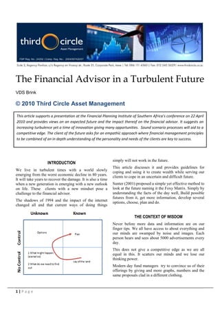 The Financial Advisor in a Turbulent Future
VDS Brink

© 2010 Third Circle Asset Management
This article supports a presentation at the Financial Planning Institute of Southern Africa’s conference on 22 April
2010 and provides views on an expected future and the impact thereof on the financial advisor. It suggests an
increasing turbulence yet a time of innovation giving many opportunities. Sound scenario processes will aid to a
competitive edge. The client of the future asks for an empathic approach where financial management principles
to be combined of an in depth understanding of the personality and needs of the clients are key to success.




                                                              simply will not work in the future.
                    INTRODUCTION
                                                              This article discusses it and provides guidelines for
We live in turbulent times with a world slowly
                                                              coping and using it to create wealth while serving our
emerging from the worst economic decline in 80 years.         clients to cope in an uncertain and difficult future.
It will take years to recover the damage. It is also a time
when a new generation is emerging with a new outlook          Sunter (2001) proposed a simple yet effective method to
on life. These clients with a new mindset pose a              look at the future naming it the Foxy Matrix. Simply by
challenge to the financial advisor.                           understanding the facts of the day well, Build possible
                                                              futures from it, get more information, develop several
The shadows of 1994 and the impact of the internet            options, choose, plan and do.
changed all and that current ways of doing things

                                                                           THE CONTEXT OF WISDOM
                                                              Never before more data and information are on our
                                                              finger tips. We all have access to about everything and
                                                              our minds are swamped by noise and images. Each
                                                              person hears and sees about 5000 advertisements every
                                                              day.
                                                              This does not give a competitive edge as we are all
                                                              equal in this. It scatters our minds and we lose our
                                                              thinking power.
                                                              Modern day fund managers try to convince us of their
                                                              offerings by giving and more graphs, numbers and the
                                                              same proposals clad in a different clothing.


1|Page
 