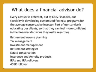 What does a financial advisor do?
Every advisor is different, but at CRIS Financial, our
specialty is developing customized financial programs for
the average conservative investor. Part of our service is
educating our clients, so that they can feel more confident
in the financial decisions they make regarding:
Retirement income planning
Tax management
Investment management
Retirement strategies
Estate conservation
Insurance and Annuity products
IRAs and IRA rollovers
401K rollover
 