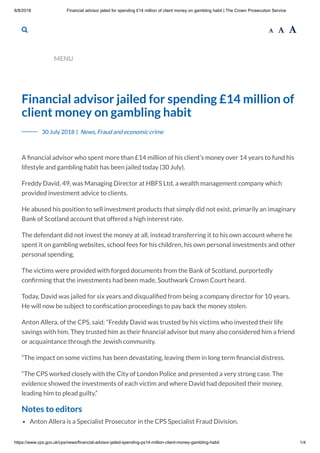 8/8/2018 Financial advisor jailed for spending £14 million of client money on gambling habit | The Crown Prosecution Service
https://www.cps.gov.uk/cps/news/financial-advisor-jailed-spending-ps14-million-client-money-gambling-habit 1/4
  
MENU
Financial advisor jailed for spending £14 million of
client money on gambling habit
A nancial advisor who spent more than £14 million of his client’s money over 14 years to fund his
lifestyle and gambling habit has been jailed today (30 July).
Freddy David, 49, was Managing Director at HBFS Ltd, a wealth management company which
provided investment advice to clients.
He abused his position to sell investment products that simply did not exist, primarily an imaginary
Bank of Scotland account that offered a high interest rate.
The defendant did not invest the money at all, instead transferring it to his own account where he
spent it on gambling websites, school fees for his children, his own personal investments and other
personal spending.
The victims were provided with forged documents from the Bank of Scotland, purportedly
con rming that the investments had been made, Southwark Crown Court heard.
Today, David was jailed for six years and disquali ed from being a company director for 10 years.
He will now be subject to con scation proceedings to pay back the money stolen.
Anton Allera, of the CPS, said: “Freddy David was trusted by his victims who invested their life
savings with him. They trusted him as their nancial advisor but many also considered him a friend
or acquaintance through the Jewish community.
“The impact on some victims has been devastating, leaving them in long term nancial distress.
“The CPS worked closely with the City of London Police and presented a very strong case. The
evidence showed the investments of each victim and where David had deposited their money,
leading him to plead guilty.”
Notes to editors
Anton Allera is a Specialist Prosecutor in the CPS Specialist Fraud Division.
30 July 2018 | News, Fraud and economic crime
 