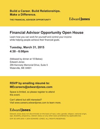Space is limited, so please register to attend
this event
Can’t attend but still interested?
Visit www.careers.edwardjones.com to learn more.
Edward Jones does not discriminate on the basis of race, color, gender, religion, national origin,
age, disability, pregnancy, veteran status or any other basis prohibited by applicable law.
EXP 30 APR 2015 © 2014 EDWARD JONES. ALL RIGHTS RESERVED.
RSVP by emailing résumé to:
Learn how you can work for yourself and control your income
Build a Career. Build Relationships.
Make a Difference.
THE FINANCIAL ADVISOR OPPORTUNITY
Financial Advisor Opportunity Open House
Tuesday, March 31, 2015
4:30 - 6:00pm
(followed by dinner at 18 Below)
Edward Jones
295 Kennedy Memorial Drive, Suite 5
Waterville, ME 04901
MEcareers@edwardjones.com
 