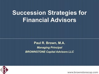Succession Strategies for Financial Advisors Paul R. Brown, M.A.  Managing Principal BROWNSTONE Capital Advisors LLC www.brownstonecap.com 