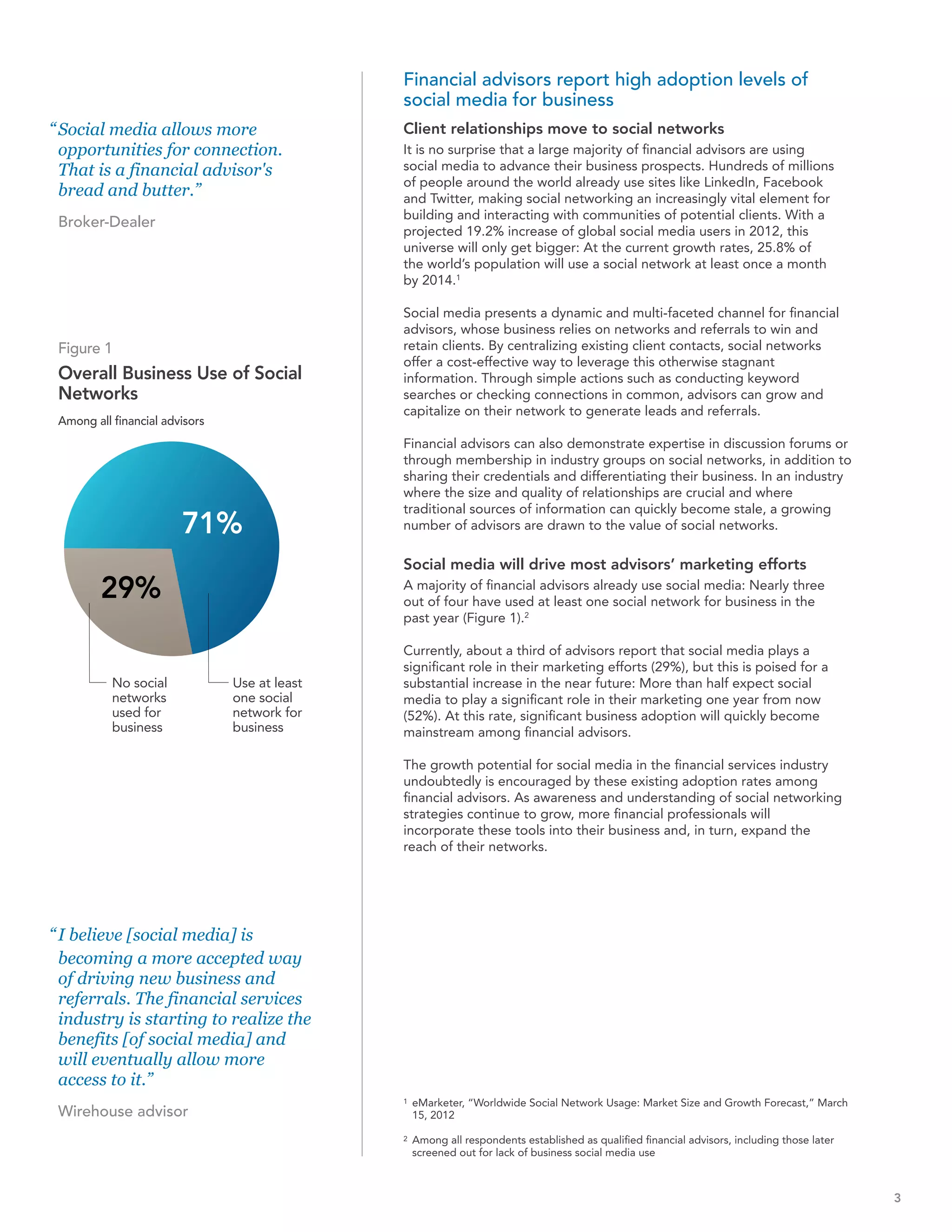 Financial advisors report high adoption levels of
                                               social media for business
“ Social media allows more                     Client relationships move to social networks
  opportunities for connection.                It is no surprise that a large majority of financial advisors are using
  That is a financial advisor's                social media to advance their business prospects. Hundreds of millions
                                               of people around the world already use sites like LinkedIn, Facebook
  bread and butter.”                           and Twitter, making social networking an increasingly vital element for
                                               building and interacting with communities of potential clients. With a
 Broker-Dealer
                                               projected 19.2% increase of global social media users in 2012, this
                                               universe will only get bigger: At the current growth rates, 25.8% of
                                               the world’s population will use a social network at least once a month
                                               by 2014.1

                                               Social media presents a dynamic and multi-faceted channel for financial
                                               advisors, whose business relies on networks and referrals to win and
 Figure 1                                      retain clients. By centralizing existing client contacts, social networks
                                               offer a cost-effective way to leverage this otherwise stagnant
 Overall Business Use of Social                information. Through simple actions such as conducting keyword
 Networks                                      searches or checking connections in common, advisors can grow and
                                               capitalize on their network to generate leads and referrals.
 Among all financial advisors
                                               Financial advisors can also demonstrate expertise in discussion forums or
                                               through membership in industry groups on social networks, in addition to
                                               sharing their credentials and differentiating their business. In an industry
                                               where the size and quality of relationships are crucial and where
                                               traditional sources of information can quickly become stale, a growing
                        71%                    number of advisors are drawn to the value of social networks.

                                               Social media will drive most advisors’ marketing efforts
         29%                                   A majority of financial advisors already use social media: Nearly three
                                               out of four have used at least one social network for business in the
                                               past year (Figure 1).2

                                               Currently, about a third of advisors report that social media plays a
                                               significant role in their marketing efforts (29%), but this is poised for a
           No social            Use at least   substantial increase in the near future: More than half expect social
           networks             one social     media to play a significant role in their marketing one year from now
           used for             network for    (52%). At this rate, significant business adoption will quickly become
           business             business       mainstream among financial advisors.

                                               The growth potential for social media in the financial services industry
                                               undoubtedly is encouraged by these existing adoption rates among
                                               financial advisors. As awareness and understanding of social networking
                                               strategies continue to grow, more financial professionals will
                                               incorporate these tools into their business and, in turn, expand the
                                               reach of their networks.




“ I believe [social media] is
  becoming a more accepted way
  of driving new business and
  referrals. The financial services
  industry is starting to realize the
  benefits [of social media] and
  will eventually allow more
  access to it.”
                                               1   eMarketer, “Worldwide Social Network Usage: Market Size and Growth Forecast,” March
 Wirehouse advisor                                 15, 2012

                                               2   Among all respondents established as qualified financial advisors, including those later
                                                   screened out for lack of business social media use



                                                                                                                                              3
 
