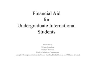 Financial Aid for Undergraduate International Students Prepared by NelumSenadira Student Advisor Us-SL-Fulbright Commission (adopted form presentations by Nancy Keteku, Linda Heaney and MihaelaArsene) 