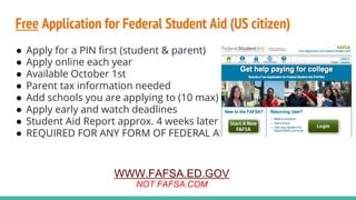 Free Application for Federal Student Aid (US citizen)
● Apply for a PIN first (student & parent)
● Apply online each year
● Available October 1st
● Parent tax information needed
● Add schools you are applying to (10 max)
● Apply early and watch deadlines
● Student Aid Report approx. 4 weeks later
● REQUIRED FOR ANY FORM OF FEDERAL AID
WWW.FAFSA.ED.GOV
NOT FAFSA.COM
 