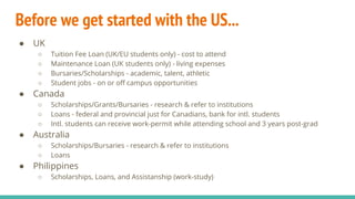 Before we get started with the US...
● UK
○ Tuition Fee Loan (UK/EU students only) - cost to attend
○ Maintenance Loan (UK students only) - living expenses
○ Bursaries/Scholarships - academic, talent, athletic
○ Student jobs - on or off campus opportunities
● Canada
○ Scholarships/Grants/Bursaries - research & refer to institutions
○ Loans - federal and provincial just for Canadians, bank for intl. students
○ Intl. students can receive work-permit while attending school and 3 years post-grad
● Australia
○ Scholarships/Bursaries - research & refer to institutions
○ Loans
● Philippines
○ Scholarships, Loans, and Assistanship (work-study)
 