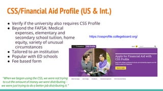 CSS/Financial Aid Profile (US & Int.)
● Verify if the university also requires CSS Profile
● Beyond the FAFSA: Medical
expenses, elementary and
secondary school tuition, home
equity, variety of unusual
circumstances
● Tailored to an institution
● Popular with ED schools
● Fee based form
https://cssprofile.collegeboard.org/
“When we began using the CSS, we were not trying
to cut the amount of money we were distributing –
we were just trying to do a better job distributing it.”
 
