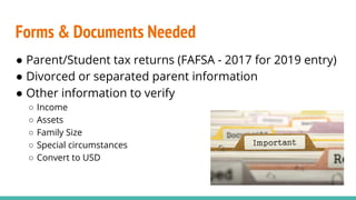 Forms & Documents Needed
● Parent/Student tax returns (FAFSA - 2017 for 2019 entry)
● Divorced or separated parent information
● Other information to verify
○ Income
○ Assets
○ Family Size
○ Special circumstances
○ Convert to USD
 