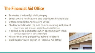 The Financial Aid Office
● Evaluates the family’s ability to pay
● Sends award notifications and distributes financial aid
● Different from the Admissions Office
● Student needs to be the one communicating, not parent
○ Email is best as it provides a record and notes for you
● If calling, keep good notes when speaking with them
○ Name and position of person talking to
● Ask for the same person you talked to before
● Build rapport with person in Financial Aid Office
 