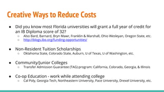 Creative Ways to Reduce Costs
● Did you know most Florida universities will grant a full year of credit for
an IB Diploma score of 32?
○ Also Bard, Barnard, Bryn Mawr, Franklin & Marshall, Ohio Wesleyan, Oregon State, etc.
○ http://blogs.ibo.org/funding-opportunities/
● Non-Resident Tuition Scholarships
○ Oklahoma State, Colorado State, Auburn, U of Texas, U of Washington, etc.
● Community/Junior Colleges
○ Transfer Admission Guarantee (TAG) program: California, Colorado, Georgia, & Illinois
● Co-op Education - work while attending college
○ Cal Poly, Georgia Tech, Northeastern University, Pace University, Drexel University, etc.
 