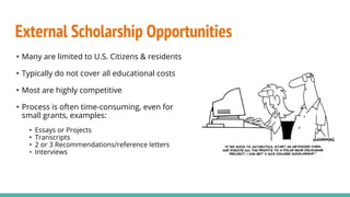 External Scholarship Opportunities
• Many are limited to U.S. Citizens & residents
• Typically do not cover all educational costs
• Most are highly competitive
• Process is often time-consuming, even for
small grants, examples:
• Essays or Projects
• Transcripts
• 2 or 3 Recommendations/reference letters
• Interviews
 