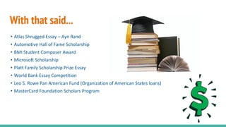With that said...
• Atlas Shrugged Essay – Ayn Rand
• Automotive Hall of Fame Scholarship
• BMI Student Composer Award
• Microsoft Scholarship
• Platt Family Scholarship Prize Essay
• World Bank Essay Competition
• Leo S. Rowe Pan American Fund (Organization of American States loans)
• MasterCard Foundation Scholars Program
 
