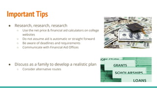 Important Tips
● Research, research, research
○ Use the net price & financial aid calculators on college
websites
○ Do not assume aid is automatic or straight forward
○ Be aware of deadlines and requirements
○ Communicate with Financial Aid Offices
● Discuss as a family to develop a realistic plan
○ Consider alternative routes
 
