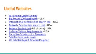 Useful Websites
● IB Funding Opportunities
● Big Future (CollegeBoard) - USA
● International Scholarships search tool - USA
● fastweb! Scholarship search tool - USA
● Federal Student Aid (US citizens) - USA
● In-State Tuition Requirements - USA
● Canadian Scholarships & Awards
● Scholarships in Australia
● UK Scholarships & Financial Support
 