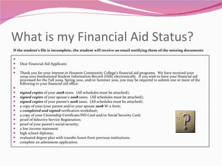 What is my Financial Aid Status? If the student’s file is incomplete, the student will receive an email notifying them of the missing documents   Dear Financial Aid Applicant:   Thank you for your interest in Houston Community College’s financial aid programs.  We have received your 2009-2010 Institutional Student Information Record (ISIR) electronically.  If you wish to have your financial aid processed for the Fall 2009, Spring 2010, and/or Summer 2010, you may be required to submit one or more of the following to your financial aid office:   signed copies  of your  2008  taxes.  (All schedules must be attached); signed copies  of your spouse’s  2008  taxes.  (All schedules must be attached); signed copies  of your parent’s  2008  taxes.  (All schedules must be attached); a copy of your/your parent and/or your spouse  2008  W-2 form; a  completed and signed  verification worksheet; a copy of your Citizenship Certificate/INS Card and/or Social Security Card; proof of Selective Service Registration; proof of your parent’s social security; a low income statement high school diploma; evaluated degree plan with transfer hours from previous institutions; complete an admissions application. 