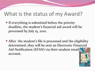 What is the status of my Award?  If everything is submitted before the priority deadline, the student’s financial aid award will be processed by July 15, 2010. After  the student’s file is processed and the eligibility determined, they will be sent an Electronic Financial Aid Notification (EFAN) via their student email account.  