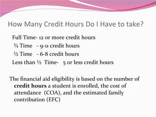 How Many Credit Hours Do I Have to take? Full Time- 12 or more credit hours ¾ Time  - 9-11 credit hours ½ Time  - 6-8 credit hours Less than ½  Time-  5 or less credit hours The financial aid eligibility is based on the number of  credit hours  a student is enrolled, the cost of attendance  (COA), and the estimated family contribution (EFC) 