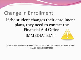 Change in Enrollment If the student changes their enrollment plans, they need to contact the Financial Aid Office  IMMEDIATELY!! FINANCIAL AID ELIGIBILITY IS AFFECTED BY THE CHANGES STUDENTS MAKE IN ENROLLMENT 