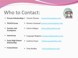 Who to Contact: Private Scholarships   TEACH Grant   Teacher Aid Exemption   Americorp   Early High School Scholarship   Consortiums Victoria Thomas  [email_address]   Prentice Armstead  [email_address]   Leticia Gallegos  [email_address]   Cargnegie Bingham  [email_address]   Ludivina Frayre  [email_address] Vicky Bradley  [email_address] 