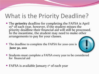 What is the Priority Deadline? The  priority  deadline for completing the FAFSA is April 15 th  of each year, however, if the student misses the priority deadline their financial aid will still be processed.  In the meantime, the student may need to make other arrangements to pay for your classes. The deadline to complete the FAFSA for 2010-2011 is  June 30, 2011 Students must complete a FAFSA every year to be considered for  financial aid FAFSA is available January 1 st  of each year 