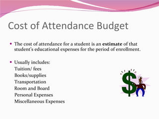 Cost of Attendance Budget The cost of attendance for a student is an  estimate  of that student’s educational expenses for the period of enrollment.  Usually includes: Tuition/ fees Books/supplies Transportation Room and Board Personal Expenses Miscellaneous Expenses 