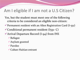 Am I eligible if I am not a U.S Citizen? Yes, but the student must meet one of the following criteria to be considered an eligible non-citizen: Permanent resident with an Alien Registration Card (I-551 ) Conditional permanent resident (I551- C) Arrival Departure Record (I-94) from INS Refugee Asylum granted Parolee Cuban-Haitian entrant 