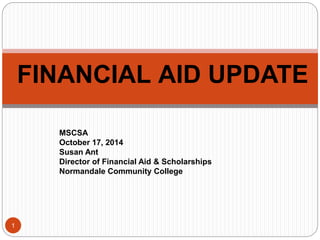 1 
FINANCIAL AID UPDATE 
MSCSA 
October 17, 2014 
Susan Ant 
Director of Financial Aid & Scholarships 
Normandale Community College 
 