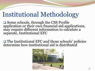 Institutional Methodology
 Some schools, through the CSS Profile
application or their own financial aid applications,
may require different information to calculate a
separate, Institutional EFC

 The Institutional EFC and those schools’ policies
determine how institutional aid is distributed




                                                       10
 