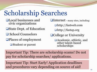 Scholarship Searches
Local businesses and       Internet - many sites, including:
 civic organizations            http://fastweb.com
State Dept. of Education       http://fastap.org
 School Counselors         College or University
Places of employment           Academic, athletic, and
                                 other talent-based
   Student or parent            scholarships

Important Tip: There are scholarship scams! Do not
pay for scholarship searches/ applications.
Important Tip: Start Early! Application deadlines
and procedures vary depending on source of aid!
                                                                 14
 