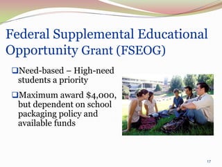 Federal Supplemental Educational
Opportunity Grant (FSEOG)
Need-based – High-need
 students a priority
Maximum award $4,000,
 but dependent on school
 packaging policy and
 available funds



                               17
 