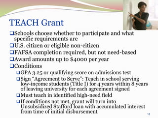 TEACH Grant
Schools choose whether to participate and what
 specific requirements are
U.S. citizen or eligible non-citizen
FAFSA completion required, but not need-based
Award amounts up to $4000 per year
Conditions
   GPA 3.25 or qualifying score on admissions test
   Sign “Agreement to Serve”: Teach in school serving
    low-income students (Title I) for 4 years within 8 years
    of leaving university for each agreement signed
   Must teach in identified high-need field
   If conditions not met, grant will turn into
    Unsubsidized Stafford loan with accumulated interest
    from time of initial disbursement                       18
 