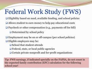 Federal Work Study (FWS)
 Eligibility based on need, available funding, and school policies
 Allows student to earn money to help pay educational costs
 Paycheck or other compensation (e.g., payments off fee bill)
     Determined by school policy

 Employment may be on or off-campus (per school policies)
 Eligible employers may be:
     School that student attends
     Federal, state, or local public agencies
     Certain private nonprofit and for-profit organizations


Tip: FWS earnings, if indicated specially on the FAFSA, do not count in
the expected family contribution (EFC) calculation for the following
school year!                                                              20
 