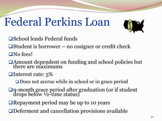 Federal Perkins Loan
 School lends Federal funds
 Student is borrower – no cosigner or credit check
 No fees!
 Amount dependent on funding and school policies but
  there are maximums
 Interest rate: 5%
   Does not accrue while in school or in grace period
 9-month grace period after graduation (or if student
  drops below ½-time status)
 Repayment period may be up to 10 years
 Deferment and cancellation provisions available
                                                         21
 