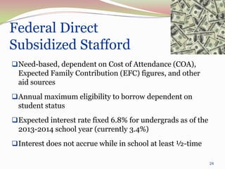 Federal Direct
Subsidized Stafford
 Need-based, dependent on Cost of Attendance (COA),
  Expected Family Contribution (EFC) figures, and other
  aid sources
 Annual maximum eligibility to borrow dependent on
  student status
 Expected interest rate fixed 6.8% for undergrads as of the
  2013-2014 school year (currently 3.4%)
 Interest does not accrue while in school at least ½-time

                                                               24
 