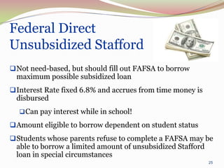 Federal Direct
Unsubsidized Stafford
 Not need-based, but should fill out FAFSA to borrow
 maximum possible subsidized loan
 Interest Rate fixed 6.8% and accrues from time money is
 disbursed
   Can pay interest while in school!

 Amount eligible to borrow dependent on student status
 Students whose parents refuse to complete a FAFSA may be
 able to borrow a limited amount of unsubsidized Stafford
 loan in special circumstances
                                                            25
 