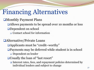 Financing Alternatives
Monthly Payment Plans
  Allows payments to be spread over 10 months or less
  Dependent on school
       Contact school for information

Alternative/Private Loans
   Applicants must be “credit–worthy”
   Payments may be deferred while student is in school
       Dependent on lender
   Usually the loan of “last resort”
       Interest rates, fees, and repayment policies determined by
        individual lenders and subject to change
                                                                     27
 