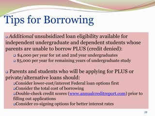 Tips for Borrowing
 Additional unsubsidized loan eligibility available for
independent undergraduate and dependent students whose
parents are unable to borrow PLUS (credit denied):
     $4,000 per year for 1st and 2nd year undergraduates
     $5,000 per year for remaining years of undergraduate study



Parents and students who will be applying for PLUS or
private/alternative loans should:
     Consider lower-cost/interest Federal loan options first
    Consider the total cost of borrowing
    Double-check credit scores (www.annualcreditreport.com) prior to
    filling out applications
    Consider co-signing options for better interest rates

                                                                        28
 