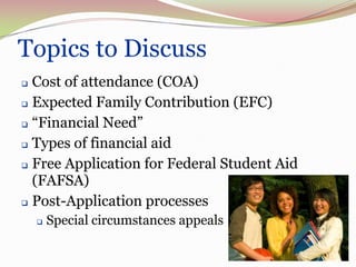 3   Topics to Discuss
     Cost of attendance (COA)
     Expected Family Contribution (EFC)

     “Financial Need”

     Types of financial aid

     Free Application for Federal Student Aid

      (FAFSA)
     Post-Application processes

           Special circumstances appeals
 