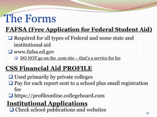 The Forms
FAFSA (Free Application for Federal Student Aid)
 Required for all types of Federal and some state and
  institutional aid
 www.fafsa.ed.gov
    DO NOT go on the .com site – that’s a service for fee

CSS Financial Aid PROFILE
 Used primarily by private colleges
 Pay for each report sent to a school plus small registration
  fee
 https://profileonline.collegeboard.com
Institutional Applications
  Check school publications and websites
                                                             30
 