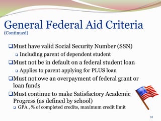 General Federal Aid Criteria
(Continued)


 Must have valid Social Security Number (SSN)
   Including parent of dependent student

 Must not be in default on a federal student loan
   Applies to parent applying for PLUS loan

 Must not owe an overpayment of federal grant or
  loan funds
 Must continue to make Satisfactory Academic
  Progress (as defined by school)
       GPA , % of completed credits, maximum credit limit
                                                             33
 