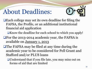 About Deadlines:
Each college may set its own deadline for filing the
 FAFSA, the Profile, or an additional institutional
 financial aid application
   Know the deadline for each school to which you apply!
For the 2013-2014 academic year, the FAFSA is
 available on January 1, 2013
The FAFSA may be filed at any time during the
 academic year to be considered for Pell Grant and
 Stafford and/or PLUS loans
   Understand that if you file late, you may miss out on
    forms of aid that are limited
                                                            34
 